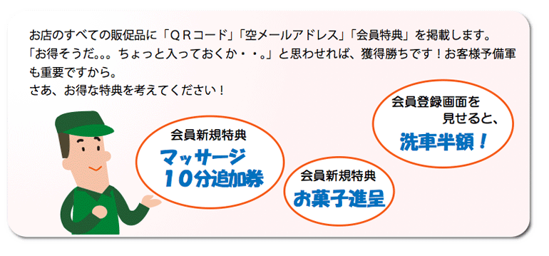 お店のすべての販促品に「QRコード」「空メールアドレス」「会員特典」を掲載します。「お得そうだ。。。ちょっと入っておくか・・。」と思わせれば、獲得勝ちです!お客様予備軍も重要ですから。 さあ、お得な特典を考えてください!